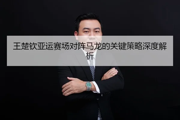 王楚钦亚运赛场对阵马龙的关键策略深度解析